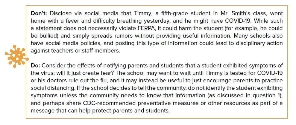Don’t: Disclose via social media that Timmy, a fifth-grade student in Mr. Smith’s class, went home with a fever and difficulty breathing yesterday and he might have COVID-19. While such a statement does not necessarily violate FERPA, it could harm the student (for example, he could be bullied) and simply spreads rumors without providing useful information. Many schools also have social media policies, and posting this type of information could lead to disciplinary action against teachers or staff members. Do: Consider whether it is useful to notify parents and students that a student exhibited symptoms of the virus; will it just create fear? The school may want to wait until Timmy is tested for COVID-19 or his doctors rule out the flu, and it may instead be useful to just encourage parents to practice social distancing. If the school decides to tell the community, do not identify the student exhibiting symptoms unless the community needs to know that information (as discussed above), and perhaps share CDC-recommended preventative measures or other resources as part of a message that can help protect parents and students.