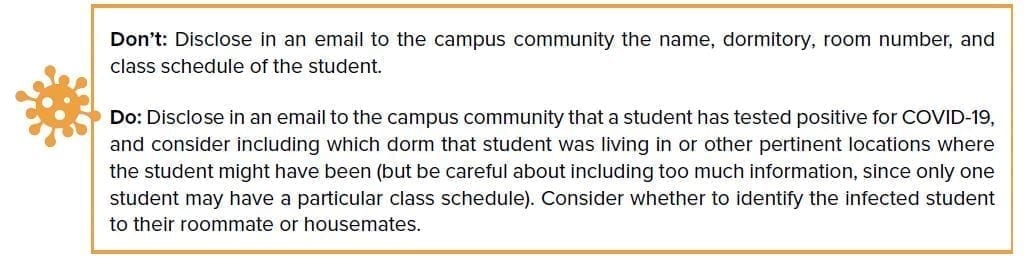 Don’t: Disclose in an email to the campus community the name, dormitory, room number, and class schedule of the student. Do: Disclose in an email to the campus community that a student has tested positive for COVID-19, and consider including which dorm that student was living in or other pertinent locations where the student might have been (but be careful about including too much information, since only one student may have a particular class schedule). Consider whether to identify the infected student to their roommate or housemates.