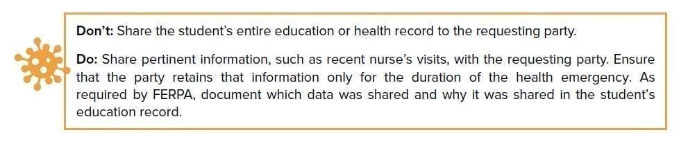 Don’t: Share the student’s entire education or health record to the requesting party. Do: Share pertinent information, such as recent nurse’s visits, with the requesting party. Ensure that the party retains that information only for the duration of the health emergency. As required by FERPA, document which data was shared and why in the student’s education record.