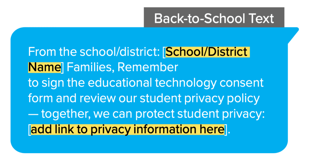 Back-to-School Text: From the school/district: [School/District Name] Families, Remember to sign the educational technology consent form and review our student privacy policy - together, we can protect student privacy: [add link to privacy information here].